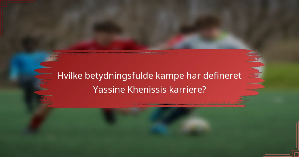 Hvilke betydningsfulde kampe har defineret Yassine Khenissis karriere?