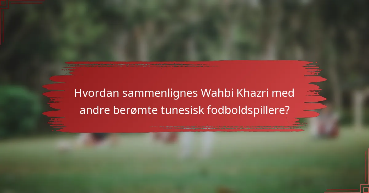 Hvordan sammenlignes Wahbi Khazri med andre berømte tunesisk fodboldspillere?